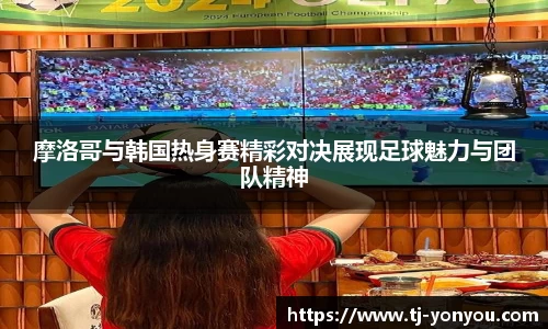 摩洛哥与韩国热身赛精彩对决展现足球魅力与团队精神